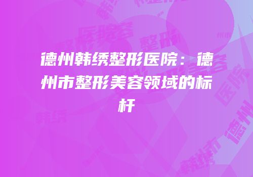 德州韩绣整形医院：德州市整形美容领域的标杆
