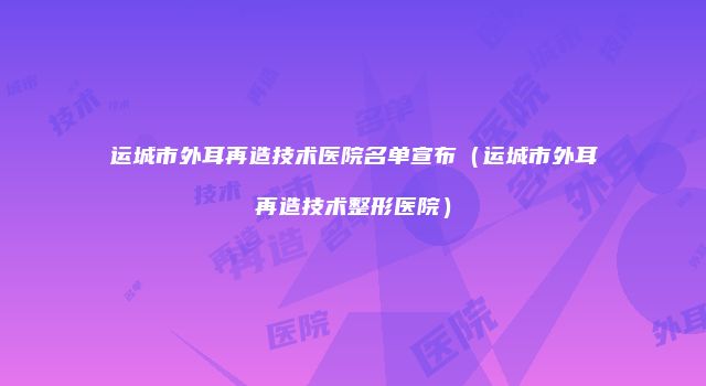 运城市外耳再造技术医院名单宣布（运城市外耳再造技术整形医院）
