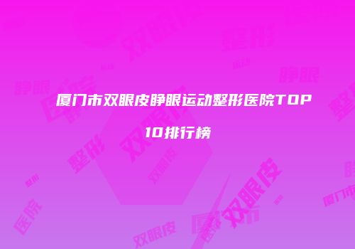 厦门市双眼皮睁眼运动整形医院TOP10排行榜