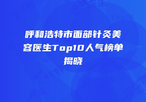 呼和浩特市面部针灸美容医生Top10人气榜单揭晓