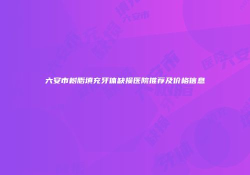 六安市树脂填充牙体缺损医院推荐及价格信息