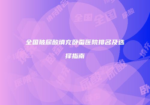 全国玻尿酸填充卧蚕医院排名及选择指南