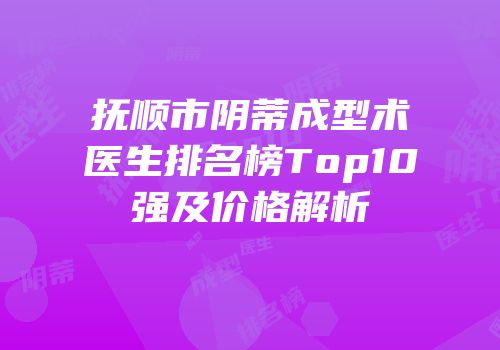 抚顺市阴蒂成型术医生排名榜Top10强及价格解析