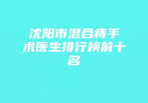 沈阳市混合痔手术医生排行榜前十名