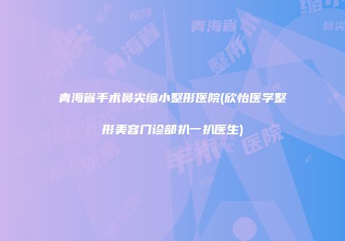 青海省手术鼻尖缩小整形医院(欣怡医学整形美容门诊部扒一扒医生)