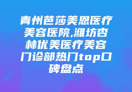 青州芭莎美恩医疗美容医院,潍坊杏林优美医疗美容门诊部热门top口碑盘点