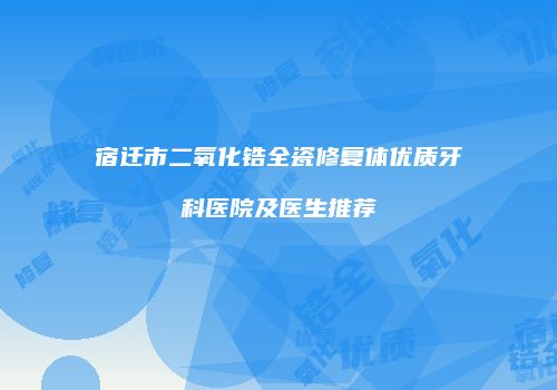 宿迁市二氧化锆全瓷修复体优质牙科医院及医生推荐