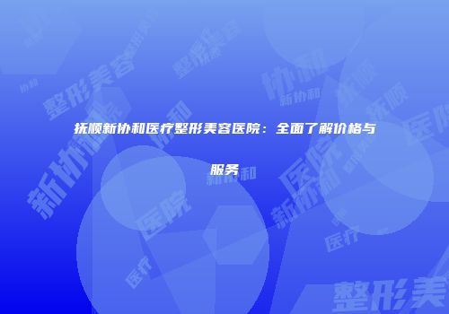 抚顺新协和医疗整形美容医院：全面了解价格与服务