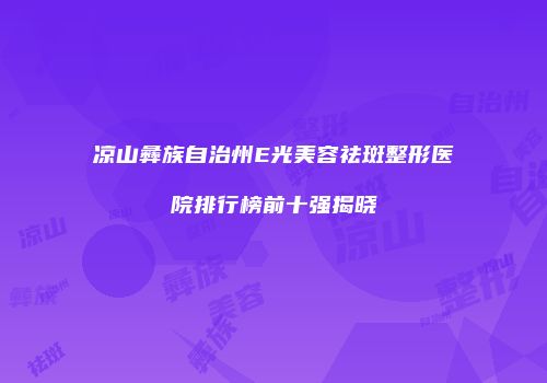 凉山彝族自治州E光美容祛斑整形医院排行榜前十强揭晓
