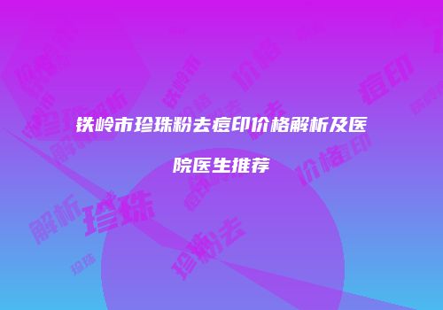 铁岭市珍珠粉去痘印价格解析及医院医生推荐