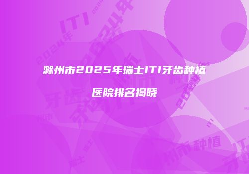 滁州市2025年瑞士ITI牙齿种植医院排名揭晓