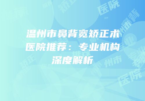 温州市鼻背宽矫正术医院推荐：专业机构深度解析