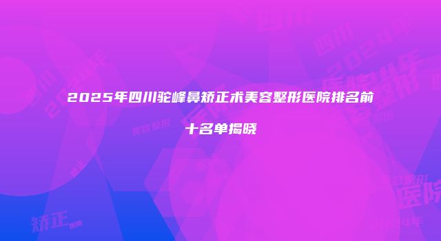 2025年四川驼峰鼻矫正术美容整形医院排名前十名单揭晓