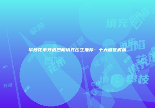 攀枝花市牙根凹陷填充医生推荐：十大名医解析