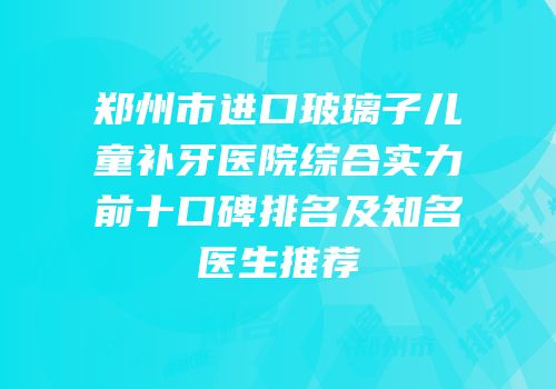郑州市进口玻璃子儿童补牙医院综合实力前十口碑排名及知名医生推荐