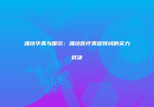 潍坊华美与摩尔：潍坊医疗美容领域的实力对决