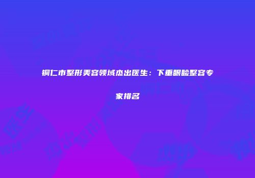 铜仁市整形美容领域杰出医生：下垂眼睑整容专家排名