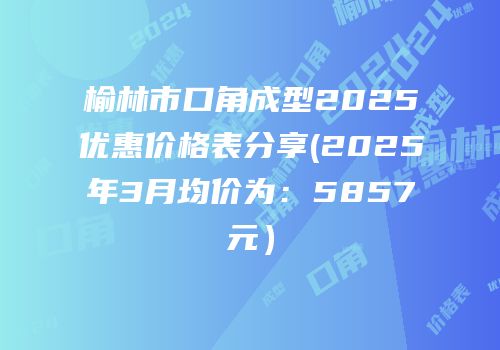 榆林市口角成型2025优惠价格表分享(2025年3月均价为：5857元）
