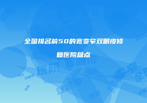 全国排名前50的宽变窄双眼皮修复医院盘点