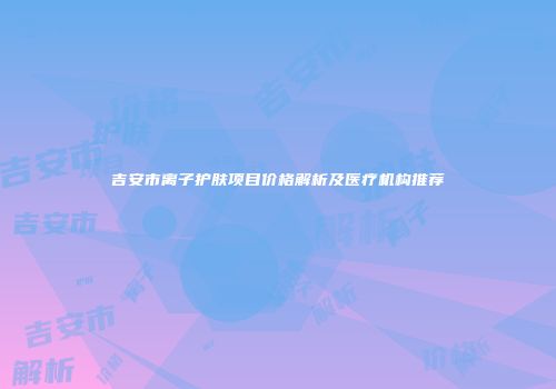 吉安市离子护肤项目价格解析及医疗机构推荐