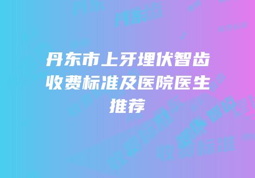 丹东市上牙埋伏智齿收费标准及医院医生推荐