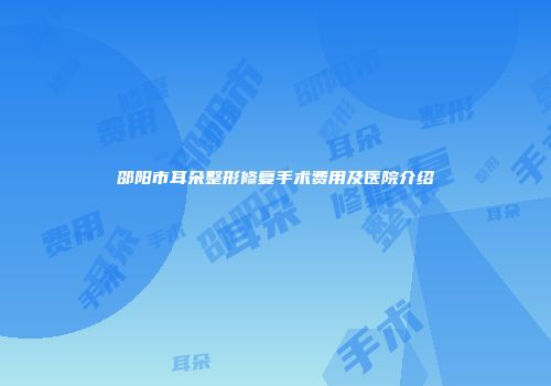 邵阳市耳朵整形修复手术费用及医院介绍