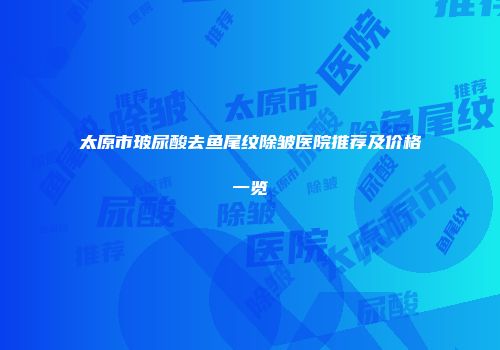 太原市玻尿酸去鱼尾纹除皱医院推荐及价格一览