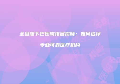 全国隆下巴医院排名揭晓：如何选择专业可靠医疗机构