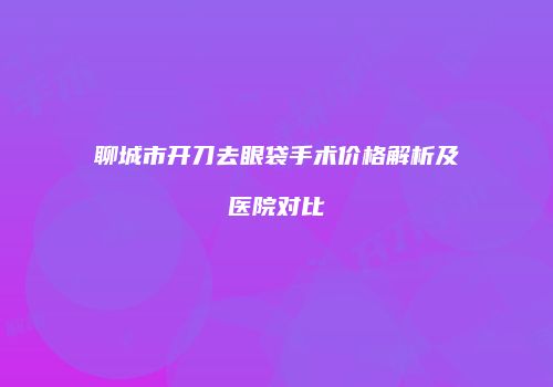 聊城市开刀去眼袋手术价格解析及医院对比