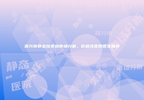 嘉兴市静态纹美容市场分析、价格及医院医生推荐