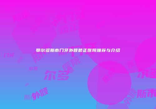 鄂尔多斯市门牙外倾矫正医院推荐与介绍