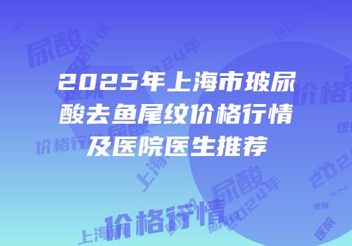 2025年上海市玻尿酸去鱼尾纹价格行情及医院医生推荐