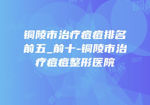 铜陵市治疗痘痘排名前五_前十-铜陵市治疗痘痘整形医院