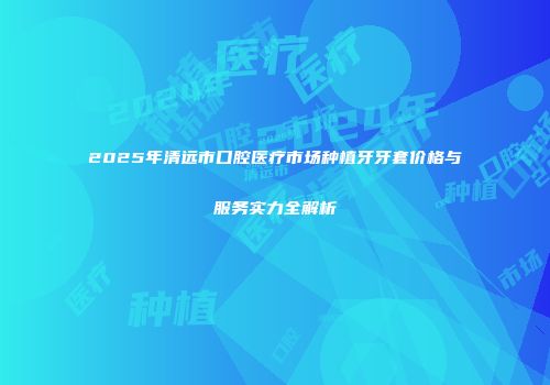 2025年清远市口腔医疗市场种植牙牙套价格与服务实力全解析