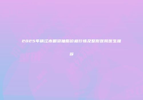 2025年镇江市眼袋抽脂价格行情及整形医院医生推荐