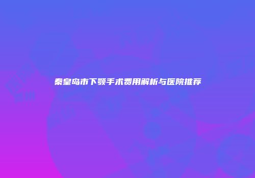 秦皇岛市下颚手术费用解析与医院推荐