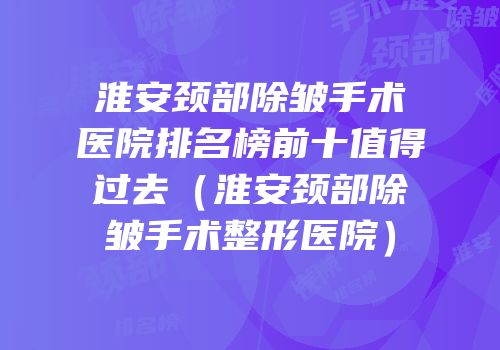 淮安颈部除皱手术医院排名榜前十值得过去（淮安颈部除皱手术整形医院）