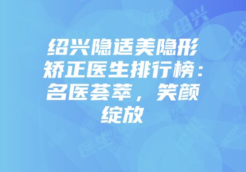 绍兴隐适美隐形矫正医生排行榜：名医荟萃，笑颜绽放
