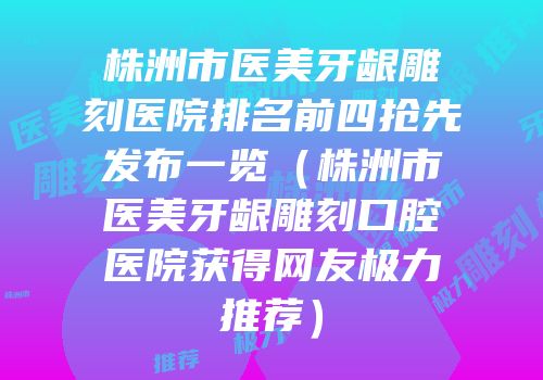 株洲市医美牙龈雕刻医院排名前四抢先发布一览（株洲市医美牙龈雕刻口腔医院获得网友极力推荐）