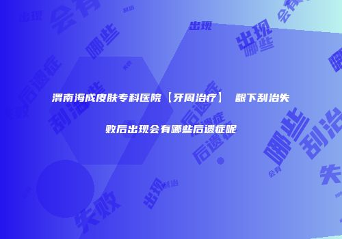 渭南海成皮肤专科医院【牙周治疗】 龈下刮治失败后出现会有哪些后遗症呢