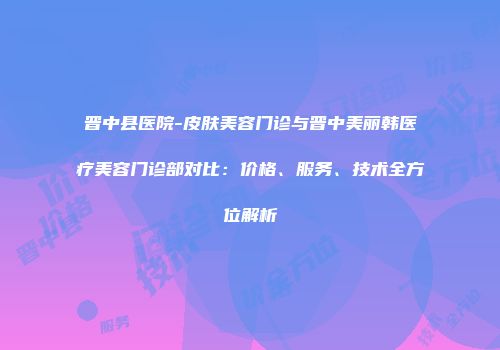 晋中县医院-皮肤美容门诊与晋中美丽韩医疗美容门诊部对比：价格、服务、技术全方位解析