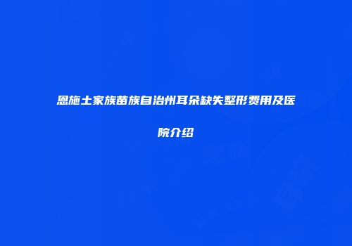 恩施土家族苗族自治州耳朵缺失整形费用及医院介绍
