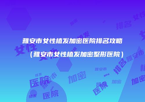 雅安市女性植发加密医院排名攻略（雅安市女性植发加密整形医院）