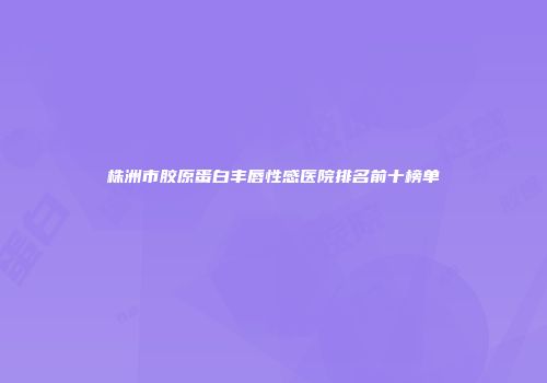 株洲市胶原蛋白丰唇性感医院排名前十榜单