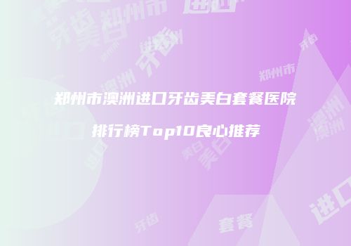郑州市澳洲进口牙齿美白套餐医院排行榜Top10良心推荐