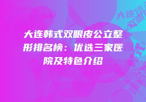 大连韩式双眼皮公立整形排名榜：优选三家医院及特色介绍
