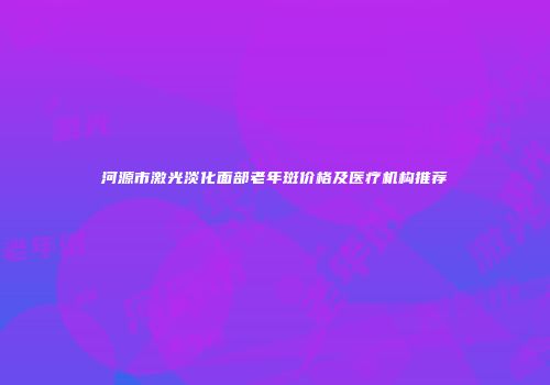 河源市激光淡化面部老年斑价格及医疗机构推荐