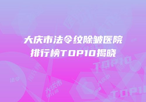 大庆市法令纹除皱医院排行榜TOP10揭晓