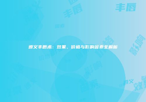 遵义丰唇术：效果、价格与影响因素全解析