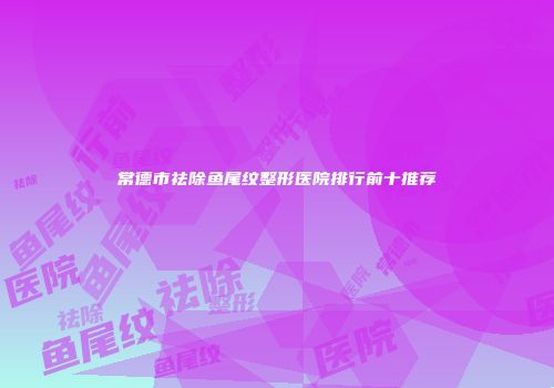 常德市祛除鱼尾纹整形医院排行前十推荐